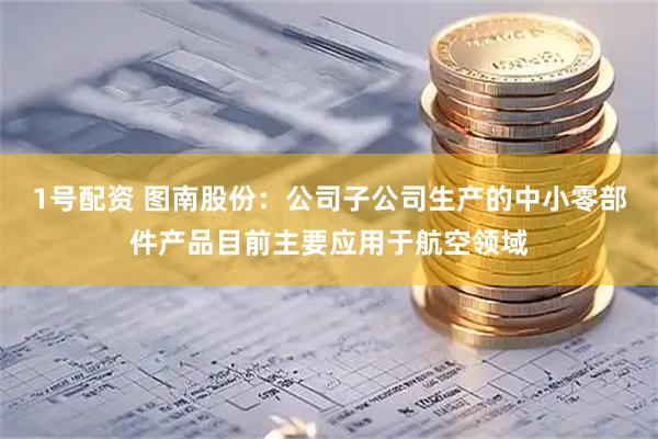 1号配资 图南股份：公司子公司生产的中小零部件产品目前主要应用于航空领域