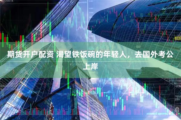 期货开户配资 渴望铁饭碗的年轻人，去国外考公上岸