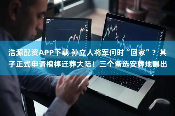 浩源配资APP下载 孙立人将军何时“回家”？其子正式申请棺椁迁葬大陆！三个备选安葬地曝出