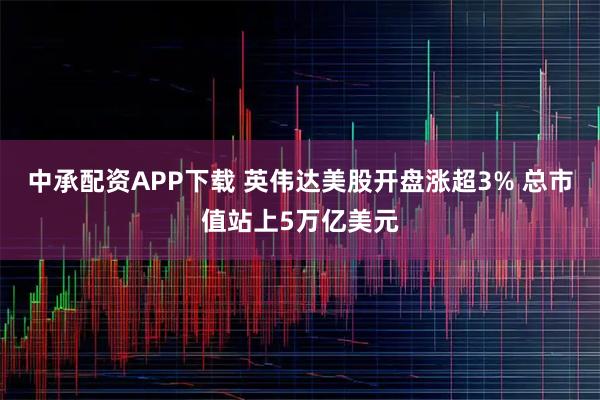 中承配资APP下载 英伟达美股开盘涨超3% 总市值站上5万亿美元