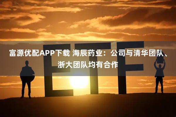 富源优配APP下载 海辰药业：公司与清华团队、浙大团队均有合作