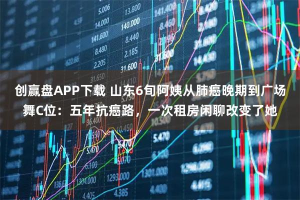 创赢盘APP下载 山东6旬阿姨从肺癌晚期到广场舞C位：五年抗癌路，一次租房闲聊改变了她