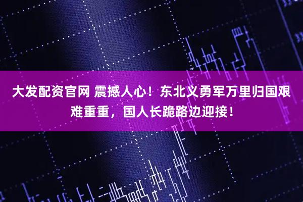大发配资官网 震撼人心！东北义勇军万里归国艰难重重，国人长跪路边迎接！