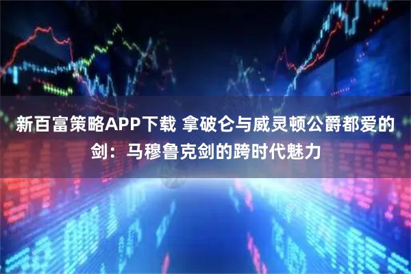 新百富策略APP下载 拿破仑与威灵顿公爵都爱的剑：马穆鲁克剑的跨时代魅力