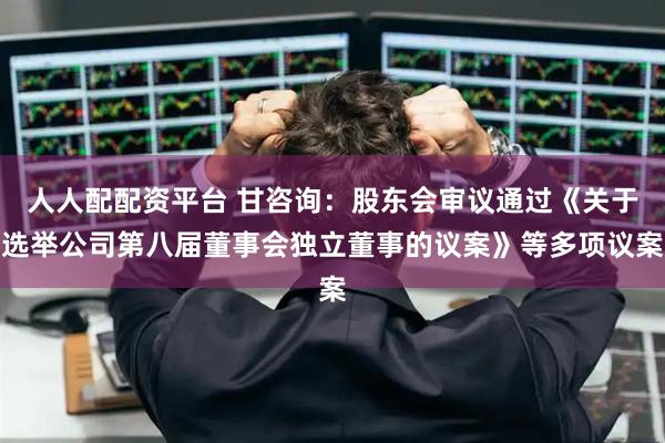 人人配配资平台 甘咨询：股东会审议通过《关于选举公司第八届董事会独立董事的议案》等多项议案