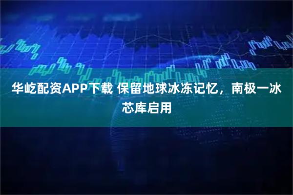 华屹配资APP下载 保留地球冰冻记忆，南极一冰芯库启用