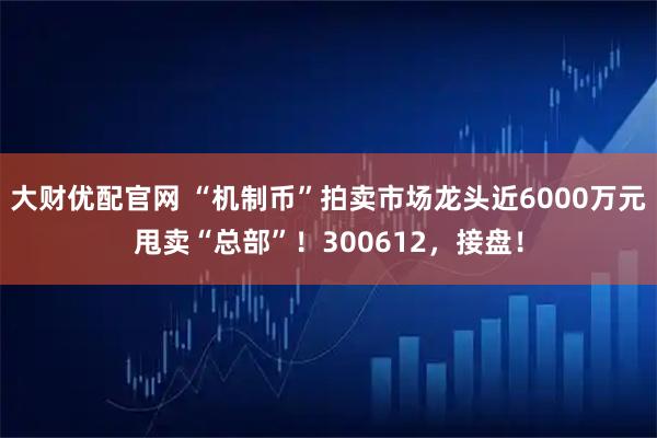 大财优配官网 “机制币”拍卖市场龙头近6000万元甩卖“总部”！300612，接盘！