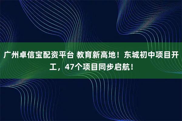 广州卓信宝配资平台 教育新高地！东城初中项目开工，47个项目同步启航！