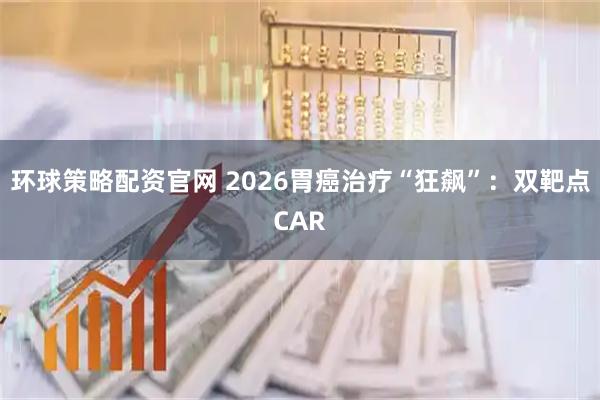 环球策略配资官网 2026胃癌治疗“狂飙”：双靶点CAR