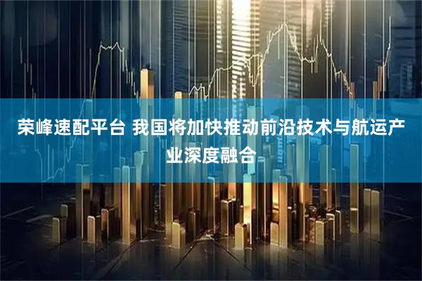 荣峰速配平台 我国将加快推动前沿技术与航运产业深度融合