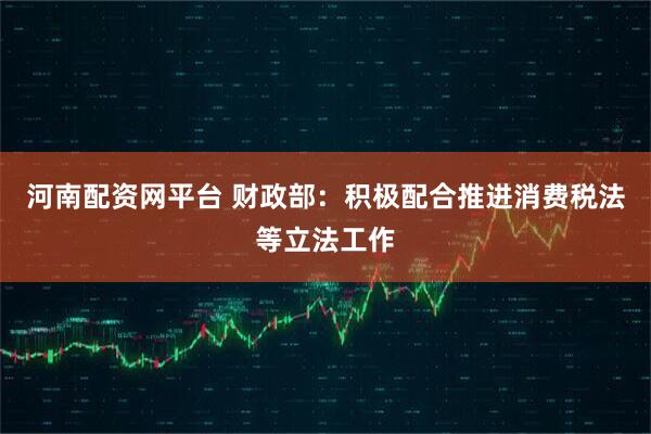 河南配资网平台 财政部：积极配合推进消费税法等立法工作