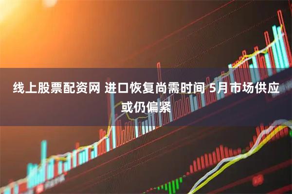 线上股票配资网 进口恢复尚需时间 5月市场供应或仍偏紧