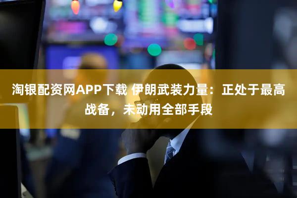 淘银配资网APP下载 伊朗武装力量：正处于最高战备，未动用全部手段
