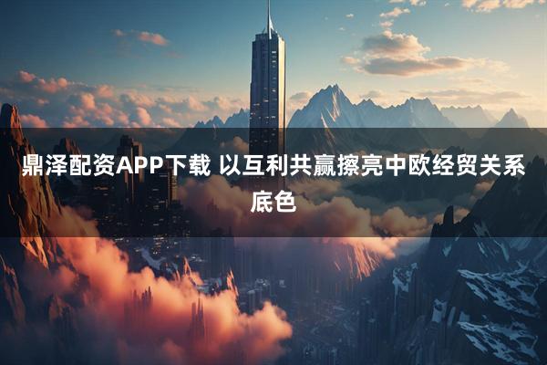 鼎泽配资APP下载 以互利共赢擦亮中欧经贸关系底色