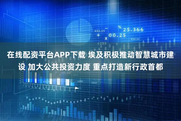 在线配资平台APP下载 埃及积极推动智慧城市建设 加大公共投资力度 重点打造新行政首都
